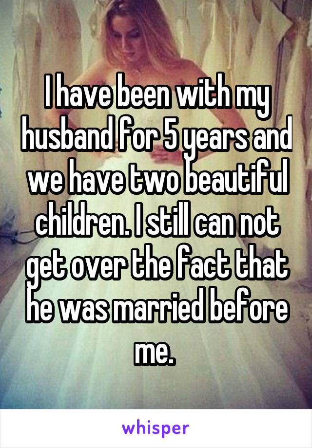 I have been with my husband for 5 years and we have two beautiful children. I still can not get over the fact that he was married before me. 