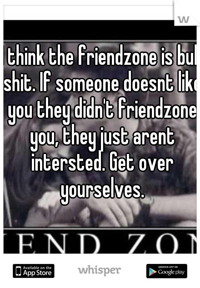 I think the friendzone is bull shit. If someone doesnt like you they didn't friendzone you, they just arent intersted. Get over yourselves.