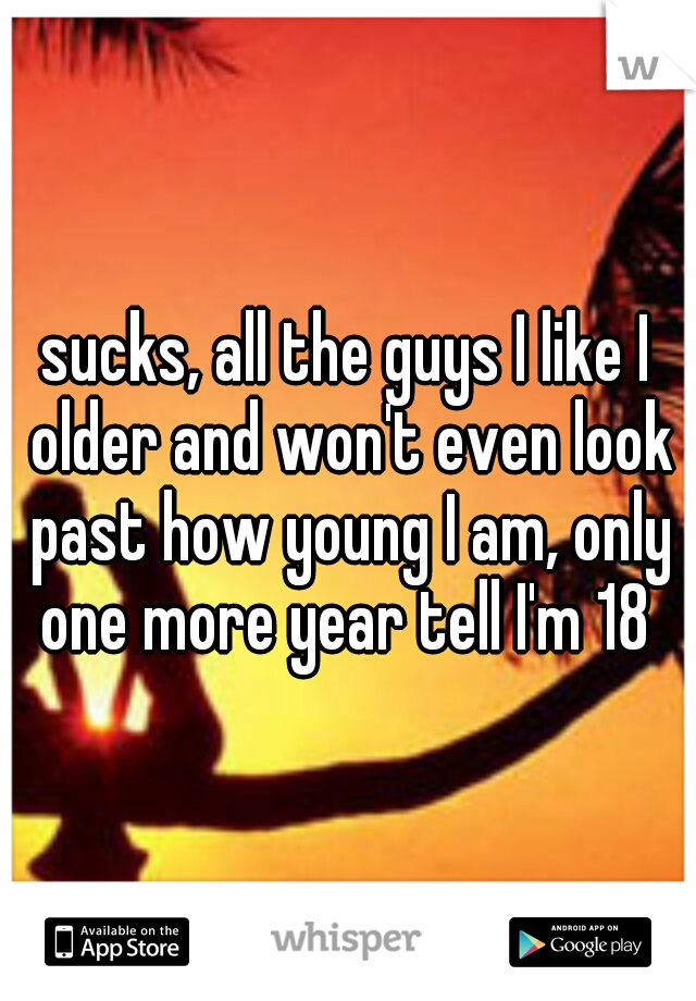 sucks, all the guys I like I older and won't even look past how young I am, only one more year tell I'm 18 