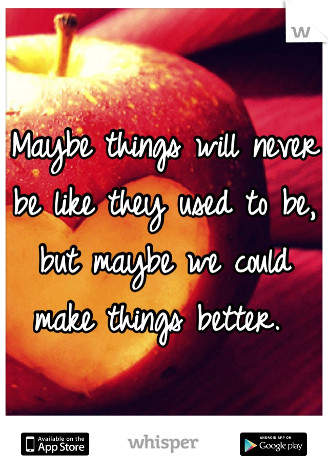 Maybe things will never be like they used to be, but maybe we could make things better. 