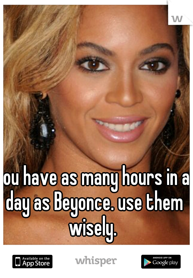 you have as many hours in a day as Beyonce. use them wisely. 