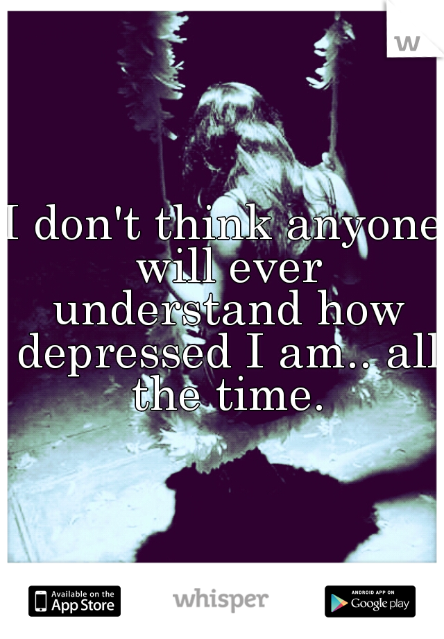 I don't think anyone will ever understand how depressed I am.. all the time.