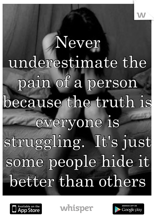 Never underestimate the pain of a person because the truth is everyone is struggling.  It's just some people hide it better than others