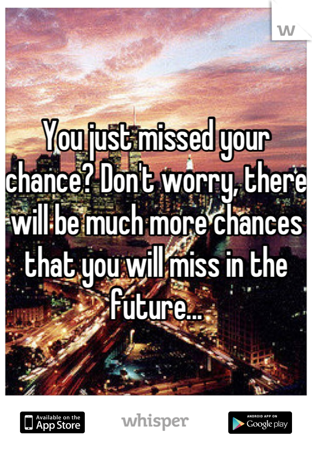 You just missed your chance? Don't worry, there will be much more chances that you will miss in the future...