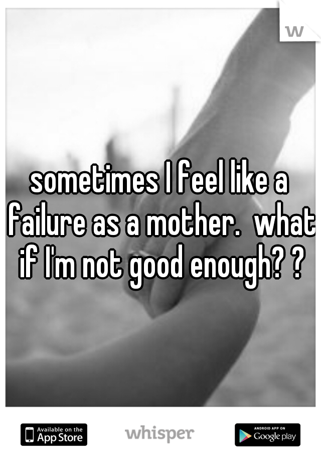 sometimes I feel like a failure as a mother.  what if I'm not good enough? ?
