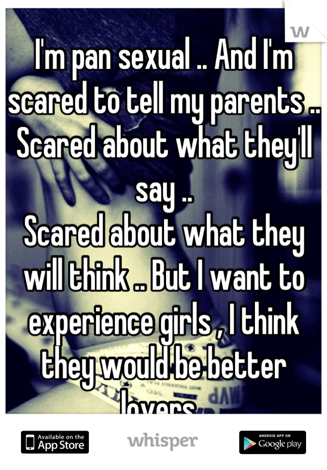 I'm pan sexual .. And I'm scared to tell my parents .. Scared about what they'll say .. 
Scared about what they will think .. But I want to experience girls , I think they would be better lovers. 