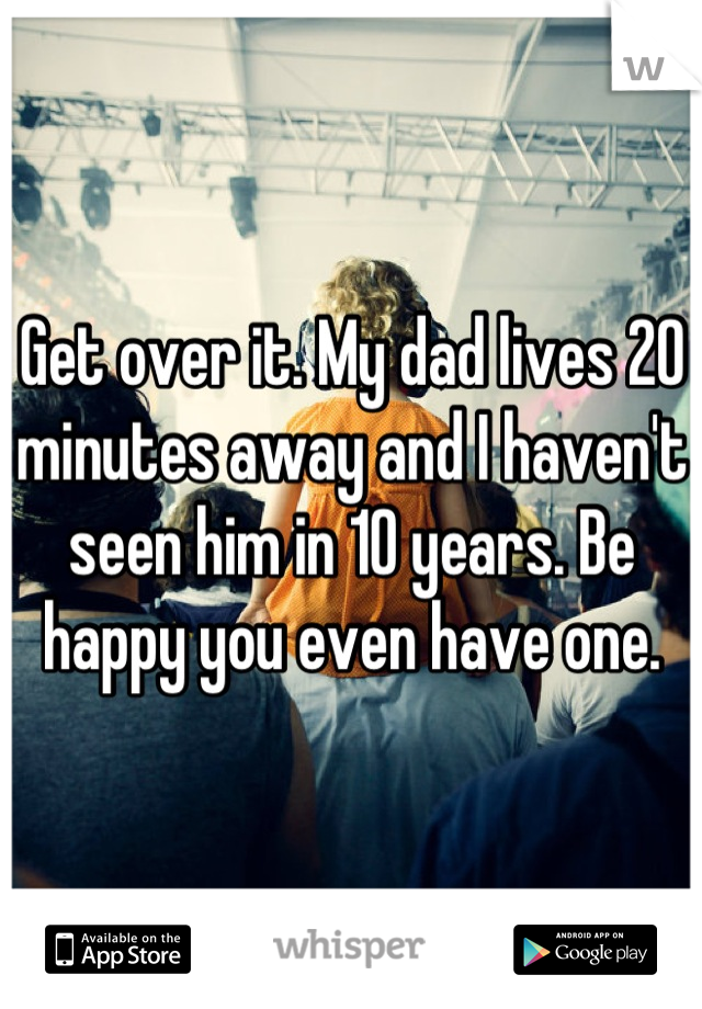 Get over it. My dad lives 20 minutes away and I haven't seen him in 10 years. Be happy you even have one.