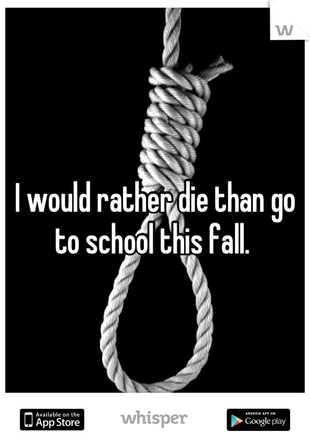 I would rather die than go to school this fall. 
