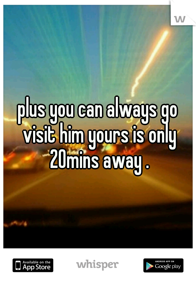 plus you can always go visit him yours is only 20mins away .
