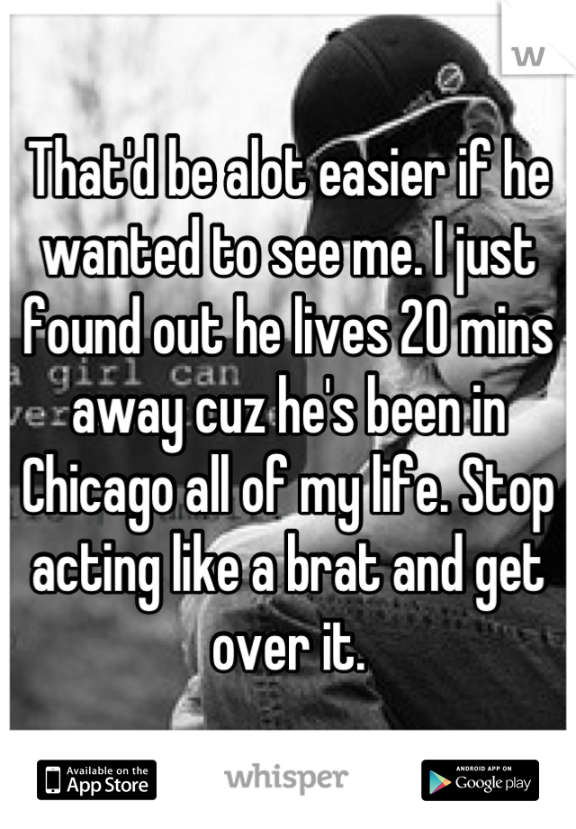 That'd be alot easier if he wanted to see me. I just found out he lives 20 mins away cuz he's been in Chicago all of my life. Stop acting like a brat and get over it.