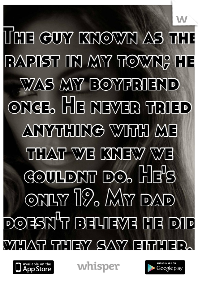 The guy known as the rapist in my town; he was my boyfriend once. He never tried anything with me that we knew we couldnt do. He's only 19. My dad doesn't believe he did what they say either. 