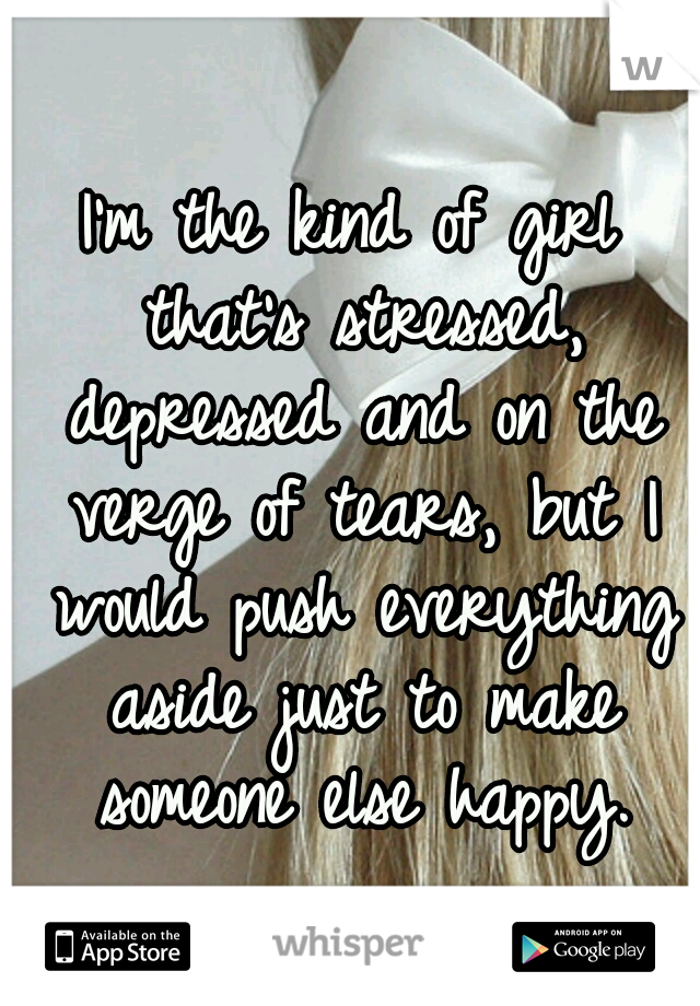 I'm the kind of girl that's stressed, depressed and on the verge of tears, but I would push everything aside just to make someone else happy.