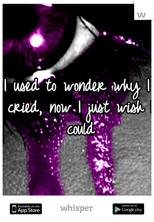 I used to wonder why I cried, now I just wish I could