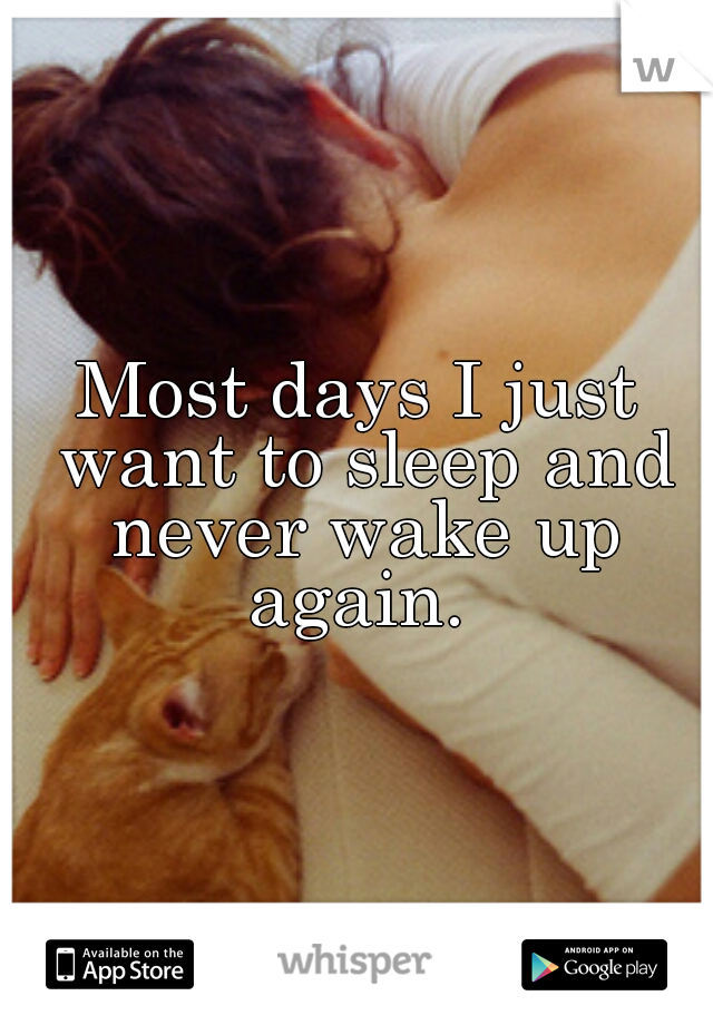Most days I just want to sleep and never wake up again. 