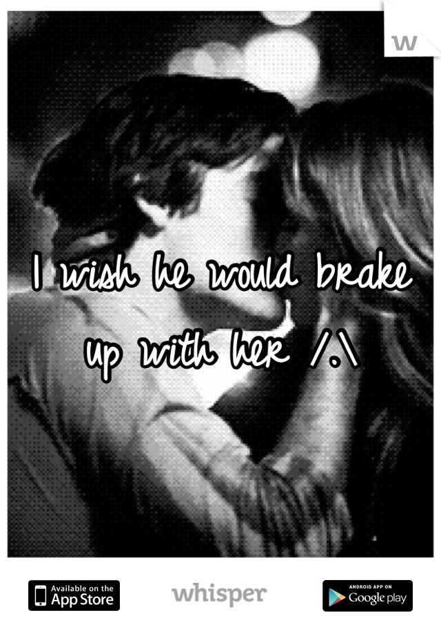 I wish he would brake up with her /.\
