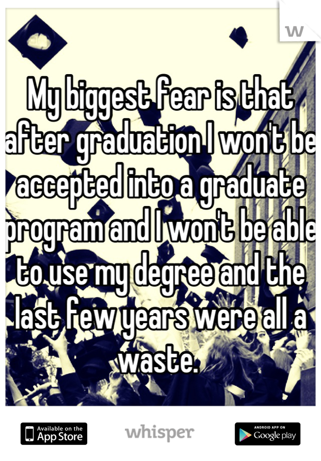 My biggest fear is that after graduation I won't be accepted into a graduate program and I won't be able to use my degree and the last few years were all a waste. 