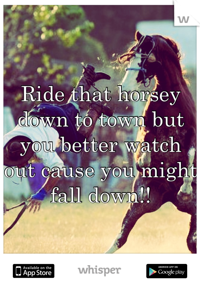 Ride that horsey down to town but you better watch out cause you might fall down!!