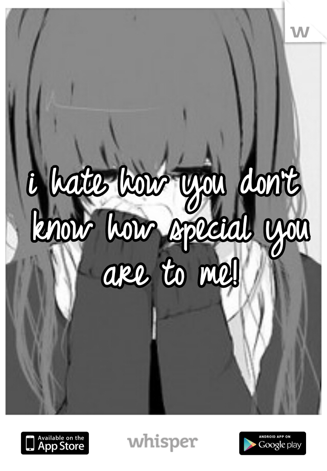 i hate how you don't know how special you are to me!