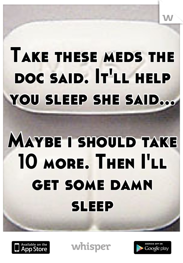 Take these meds the doc said. It'll help you sleep she said...

Maybe i should take 10 more. Then I'll get some damn 
sleep