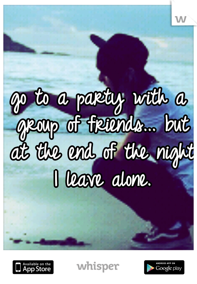 go to a party with a group of friends... but at the end of the night I leave alone.