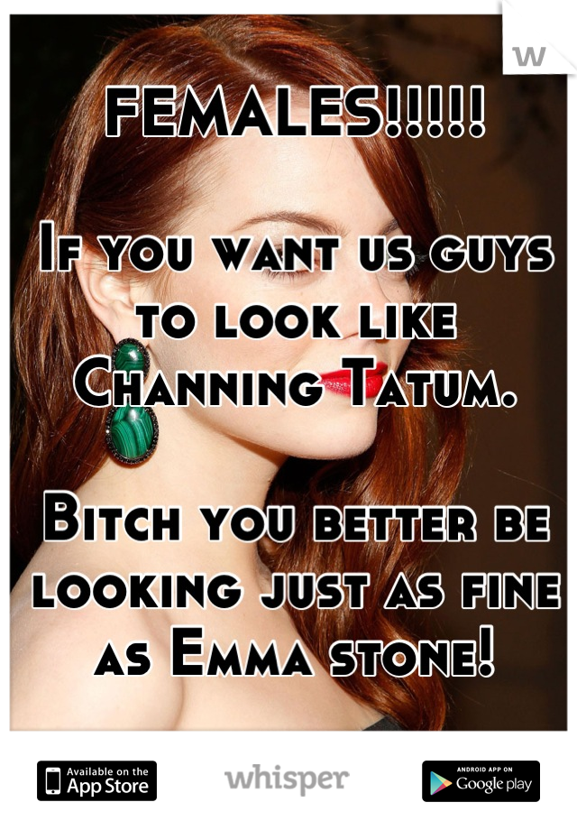 FEMALES!!!!!

If you want us guys to look like Channing Tatum. 

Bitch you better be looking just as fine as Emma stone!