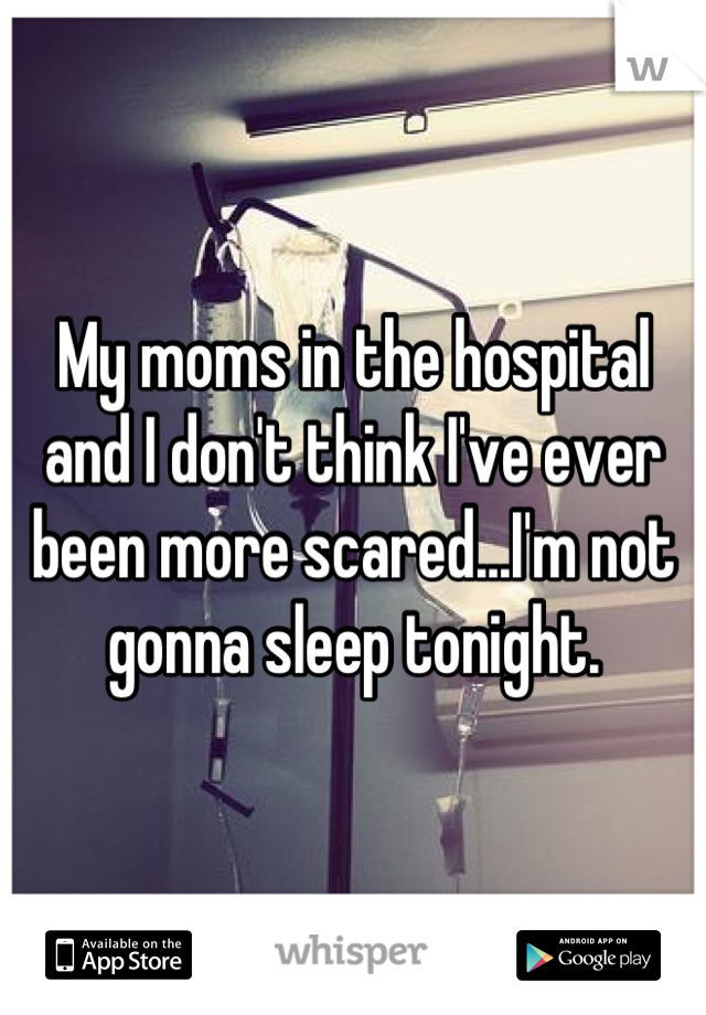 My moms in the hospital and I don't think I've ever been more scared...I'm not gonna sleep tonight.