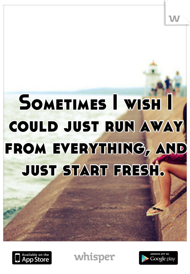Sometimes I wish I could just run away from everything, and just start fresh. 