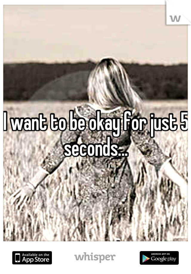 I want to be okay for just 5 seconds...