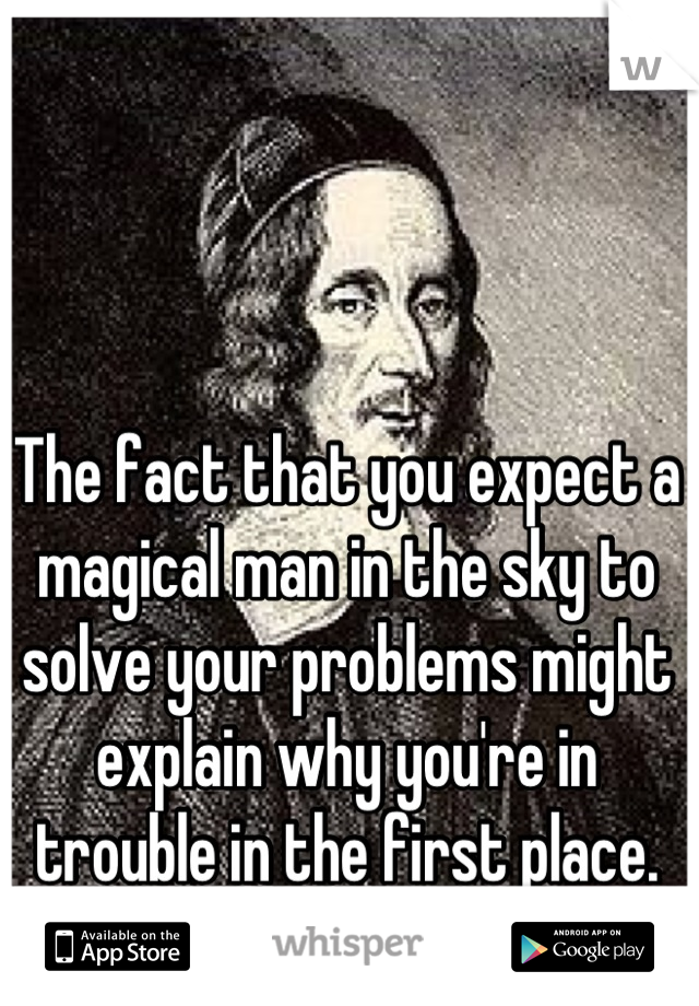 The fact that you expect a magical man in the sky to solve your problems might explain why you're in trouble in the first place.