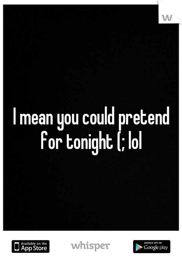 I mean you could pretend for tonight (; lol
