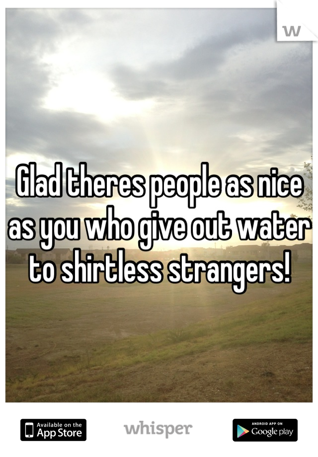 Glad theres people as nice as you who give out water to shirtless strangers!