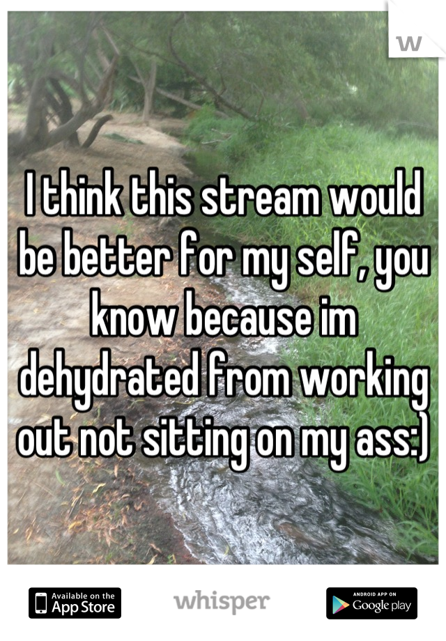 I think this stream would be better for my self, you know because im dehydrated from working out not sitting on my ass:)