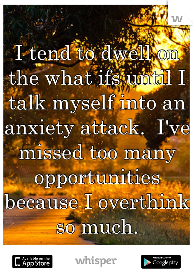 I tend to dwell on the what ifs until I talk myself into an anxiety attack.  I've missed too many opportunities because I overthink so much.