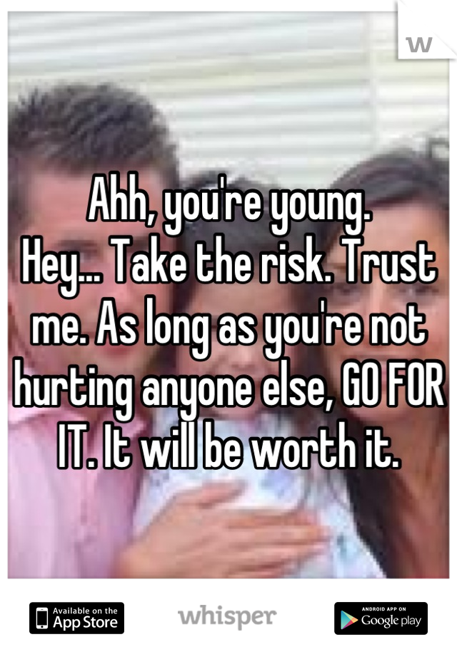 Ahh, you're young. 
Hey... Take the risk. Trust me. As long as you're not hurting anyone else, GO FOR IT. It will be worth it.
