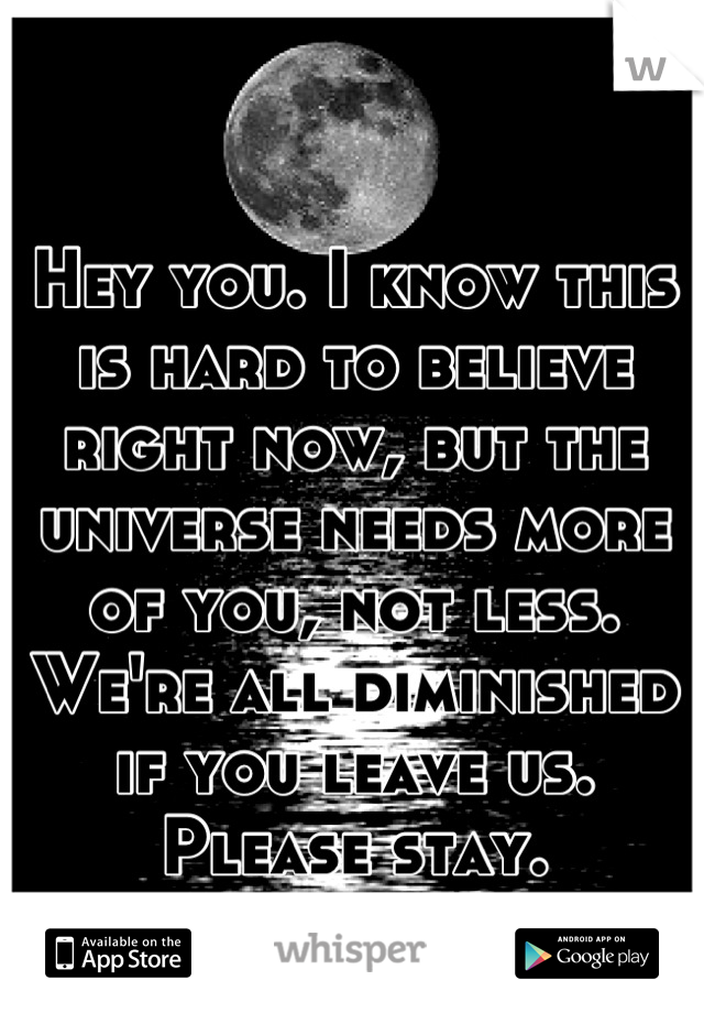 Hey you. I know this is hard to believe right now, but the universe needs more of you, not less. We're all diminished if you leave us. Please stay.