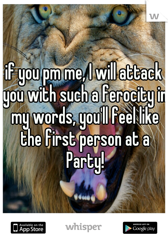if you pm me, I will attack you with such a ferocity in my words, you'll feel like the first person at a Party!
