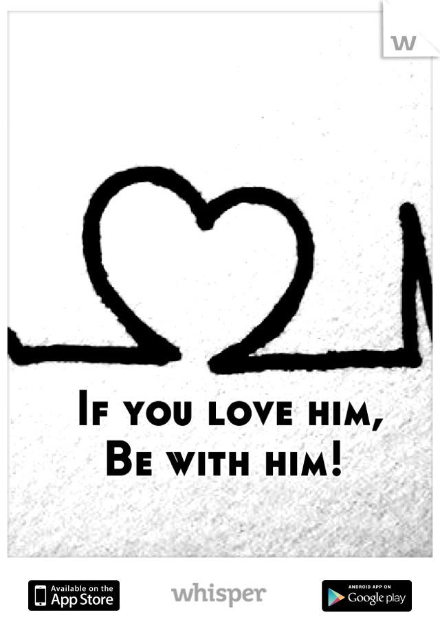 If you love him, 
Be with him! 