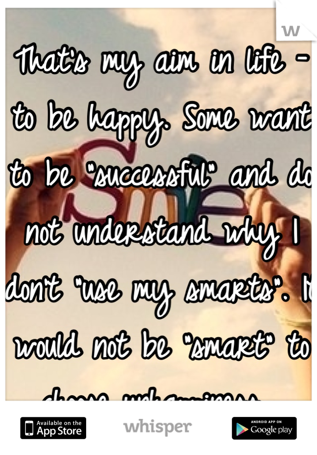 That's my aim in life - to be happy. Some want to be "successful" and do not understand why I don't "use my smarts". It would not be "smart" to choose unhappiness. 