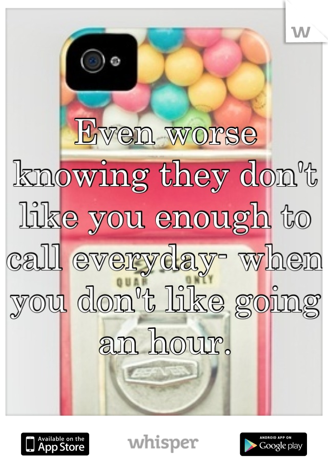 Even worse knowing they don't like you enough to call everyday- when you don't like going an hour.
