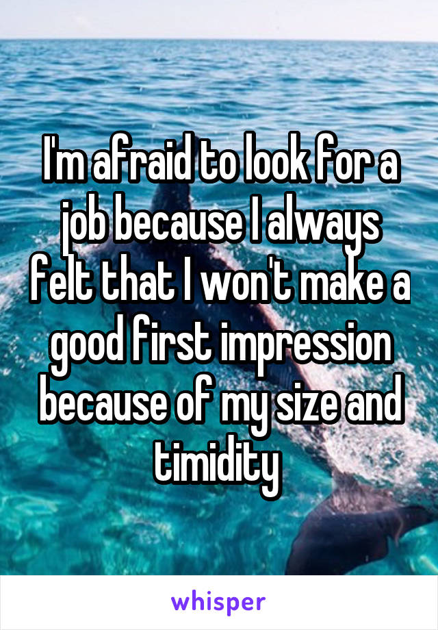 I'm afraid to look for a job because I always felt that I won't make a good first impression because of my size and timidity 