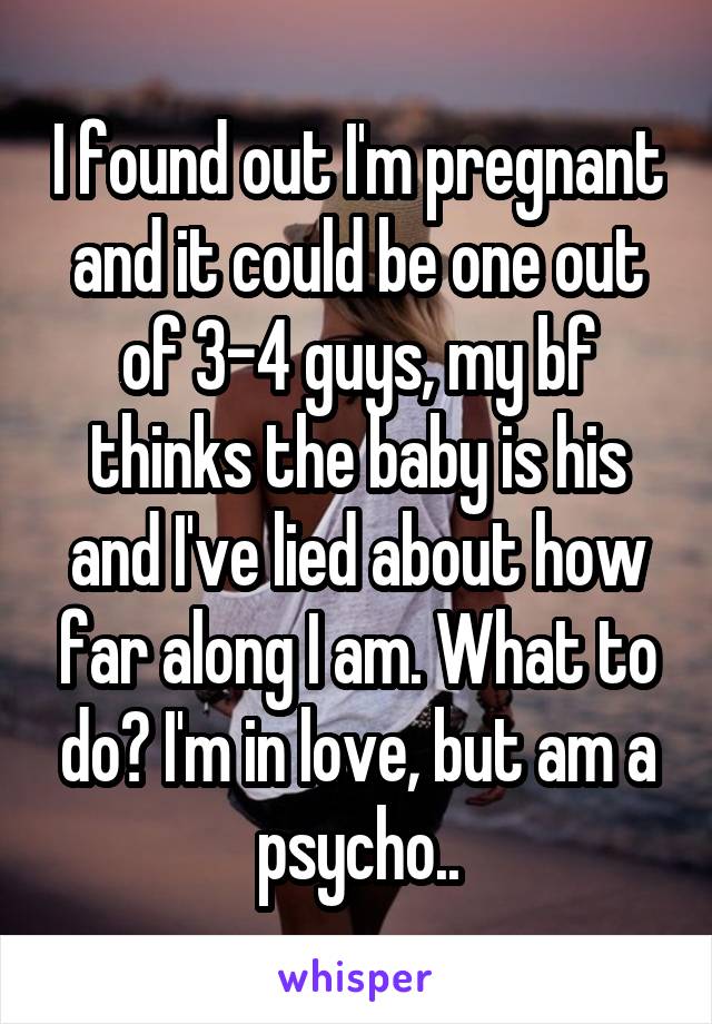 I found out I'm pregnant and it could be one out of 3-4 guys, my bf thinks the baby is his and I've lied about how far along I am. What to do? I'm in love, but am a psycho..