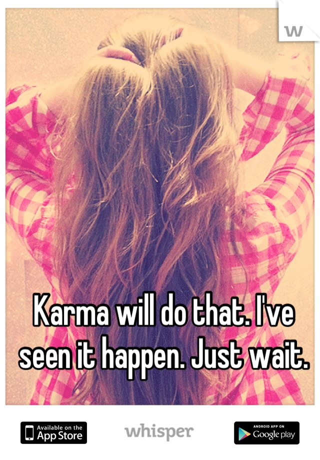 Karma will do that. I've seen it happen. Just wait.