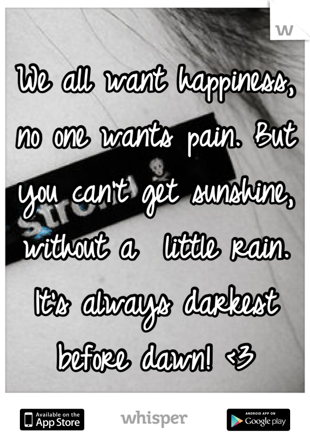 We all want happiness, no one wants pain. But you can't get sunshine, without a  little rain. It's always darkest before dawn! <3