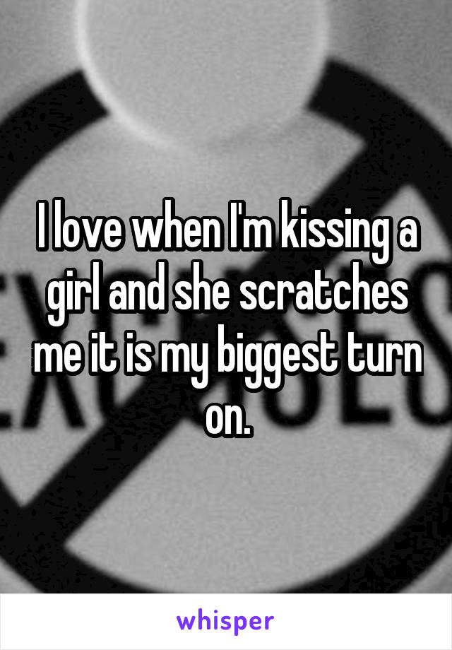 I love when I'm kissing a girl and she scratches me it is my biggest turn on.