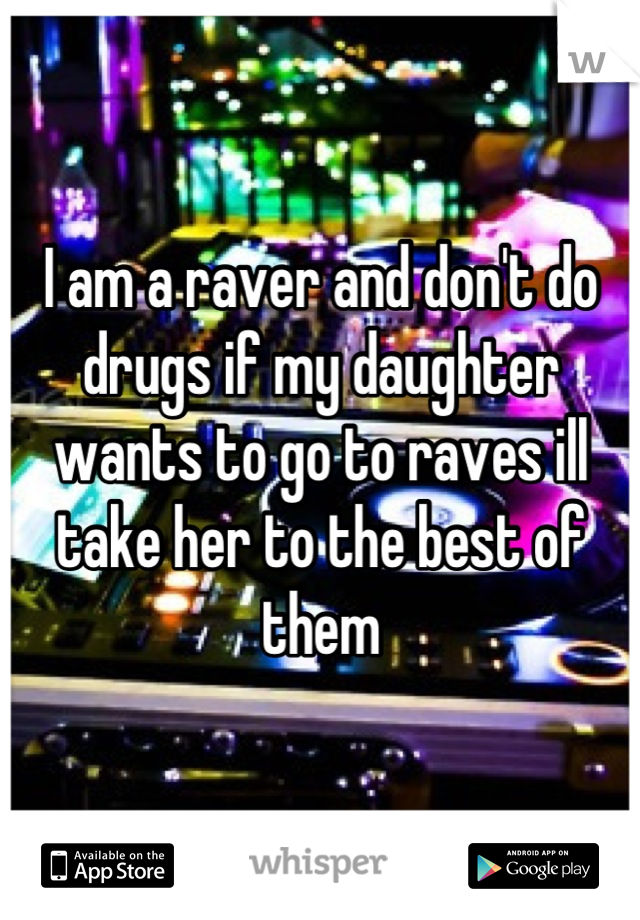 I am a raver and don't do drugs if my daughter wants to go to raves ill take her to the best of them