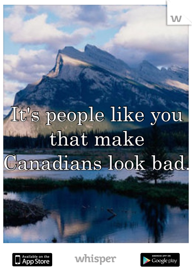It's people like you that make Canadians look bad. 