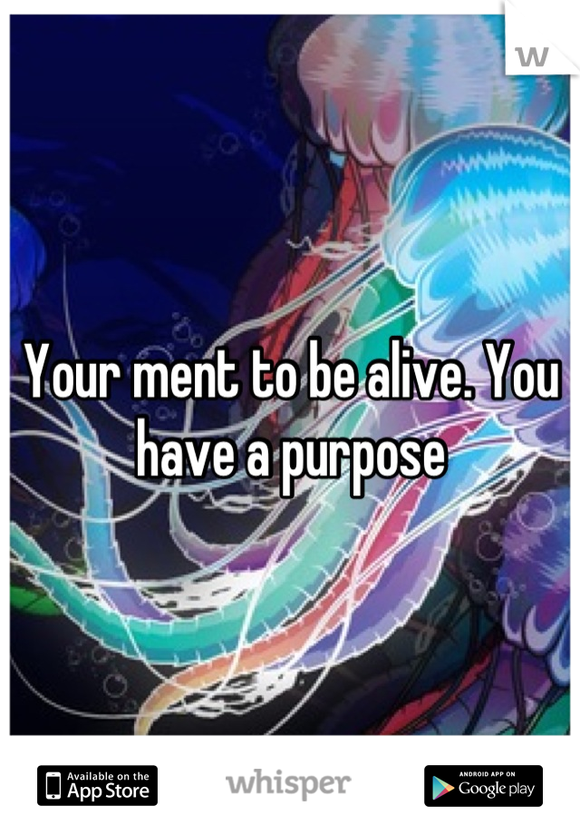 Your ment to be alive. You have a purpose