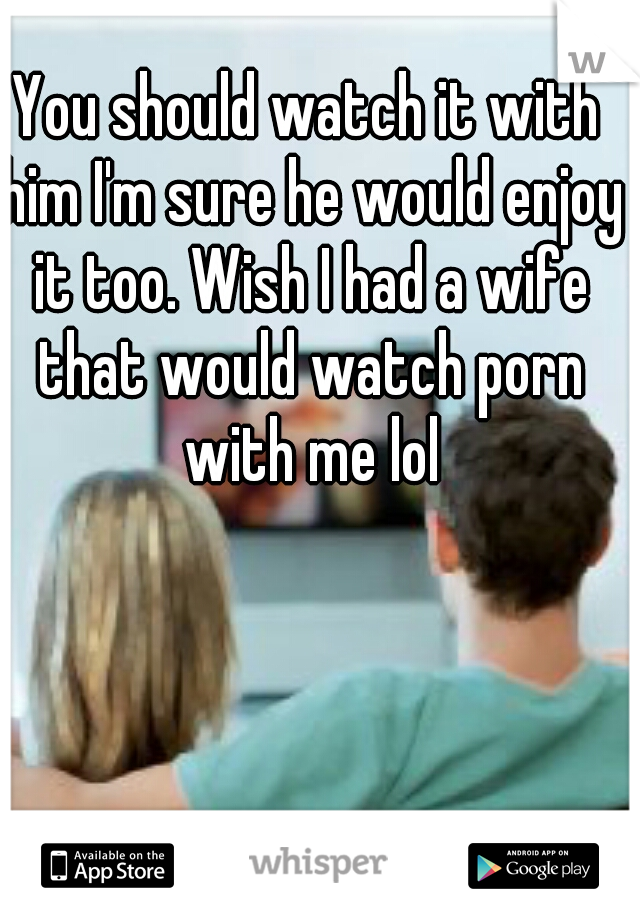 You should watch it with him I'm sure he would enjoy it too. Wish I had a wife that would watch porn with me lol