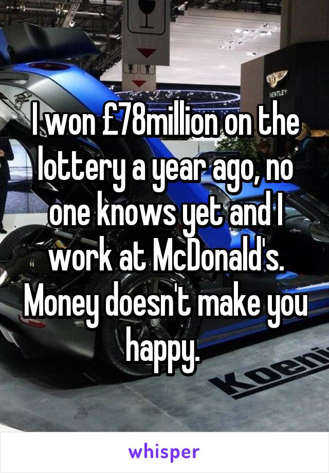 I won £78million on the lottery a year ago, no one knows yet and I work at McDonald's. Money doesn't make you happy. 