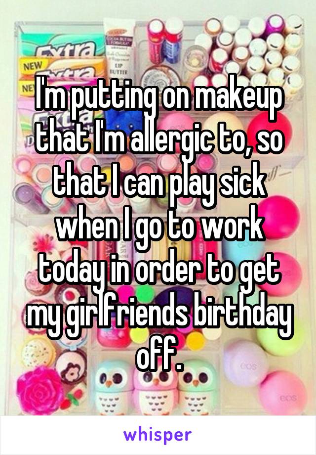 I'm putting on makeup that I'm allergic to, so that I can play sick when I go to work today in order to get my girlfriends birthday off.